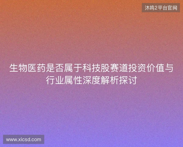 生物医药是否属于科技股赛道投资价值与行业属性深度解析探讨 生物医药是否属于科技股赛道投资价值与行业属性深度解析探讨