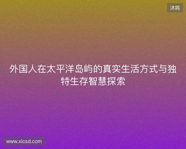 外国人在太平洋岛屿的真实生活方式与独特生存智慧探索 外国人在太平洋岛屿的真实生活方式与独特生存智慧探索